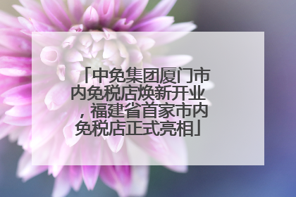 中免集团厦门市内免税店焕新开业，福建省首家市内免税店正式亮相