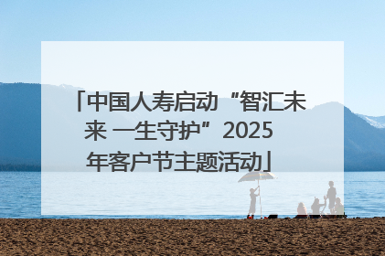 中国人寿启动“智汇未来 一生守护”2025年客户节主题活动