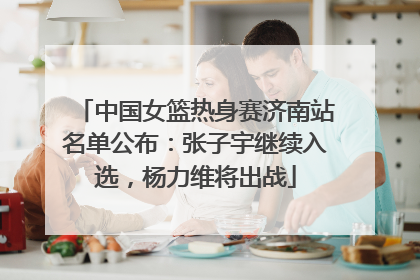 中国女篮热身赛济南站名单公布：张子宇继续入选，杨力维将出战