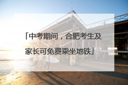 中考期间，合肥考生及家长可免费乘坐地铁