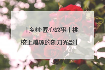 乡村·匠心故事丨桃核上雕琢的刻刀光影