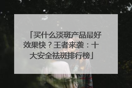 买什么淡斑产品最好效果快？王者来袭：十大安全祛斑排行榜