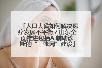 人口大省如何解决医疗发展不平衡？山东全面推进包括AI辅助诊断的“三张网”建设