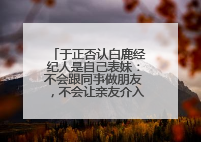 于正否认白鹿经纪人是自己表妹：不会跟同事做朋友，不会让亲友介入到我的工作