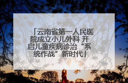 云南省第一人民医院成立小儿外科 开启儿童疾病诊治“系统作战”新时代