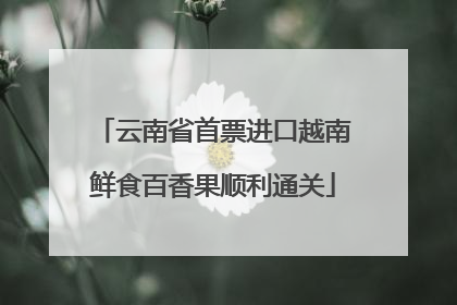 云南省首票进口越南鲜食百香果顺利通关