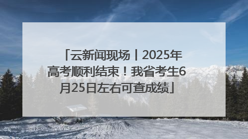 云新闻现场丨2025年高考顺利结束！我省考生6月25日左右可查成绩