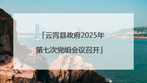 云霄县政府2025年第七次党组会议召开