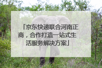 京东快递联合河南正商，合作打造一站式生活服务解决方案