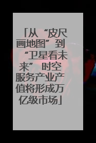 从“皮尺画地图”到“卫星看未来” 时空服务产业产值将形成万亿级市场