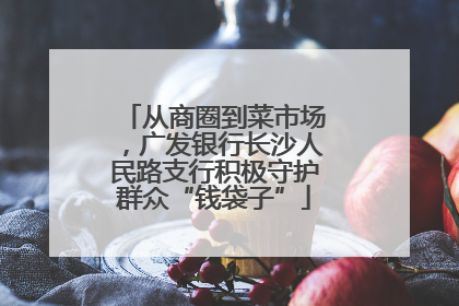从商圈到菜市场，广发银行长沙人民路支行积极守护群众“钱袋子”