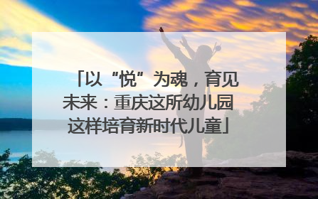 以“悦”为魂，育见未来：重庆这所幼儿园这样培育新时代儿童