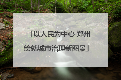 以人民为中心 郑州绘就城市治理新图景