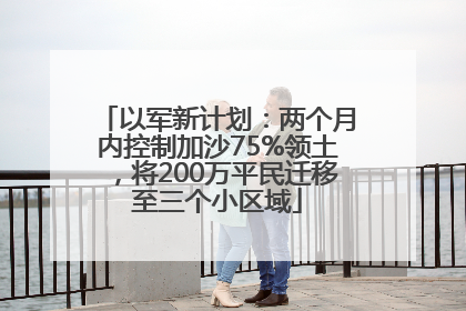以军新计划：两个月内控制加沙75%领土，将200万平民迁移至三个小区域