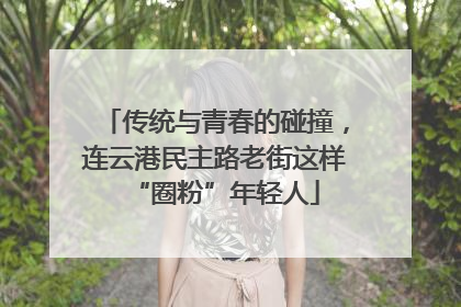 传统与青春的碰撞，连云港民主路老街这样“圈粉”年轻人