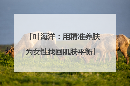 叶海洋：用精准养肤为女性找回肌肤平衡