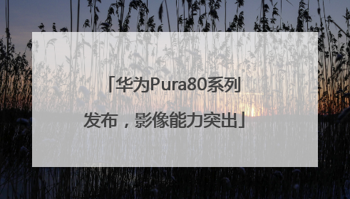 华为Pura80系列发布，影像能力突出