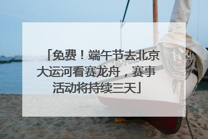 免费！端午节去北京大运河看赛龙舟，赛事活动将持续三天