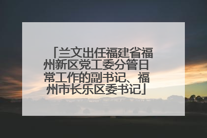 兰文出任福建省福州新区党工委分管日常工作的副书记、福州市长乐区委书记