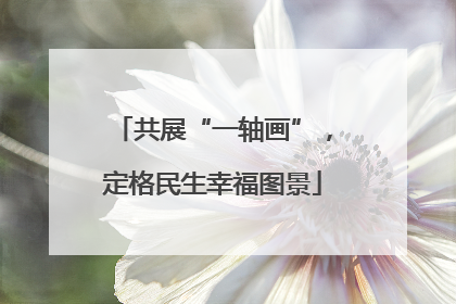 共展“一轴画”，定格民生幸福图景