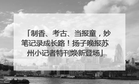 制香、考古、当报童，妙笔记录成长路！扬子晚报苏州小记者特刊焕新登场