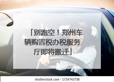 别跑空！郑州车辆购置税办税服务厅即将搬迁