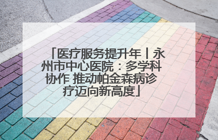 医疗服务提升年丨永州市中心医院：多学科协作 推动帕金森病诊疗迈向新高度