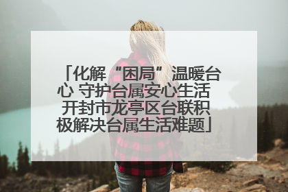 化解“困局”温暖台心 守护台属安心生活 开封市龙亭区台联积极解决台属生活难题