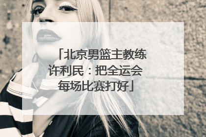 北京男篮主教练许利民：把全运会每场比赛打好