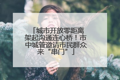 城市开放零距离 架起沟通连心桥！市中城管邀请市民群众来“串门”