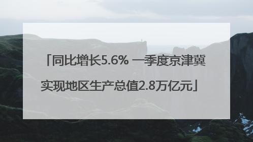 同比增长5.6% 一季度京津冀实现地区生产总值2.8万亿元