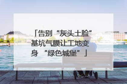 告别“灰头土脸” 基坑气膜让工地变身 “绿色城堡”