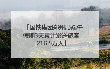 国铁集团郑州局端午假期3天累计发送旅客216.5万人