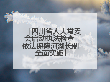 四川省人大常委会启动执法检查 依法保障河湖长制全面实施