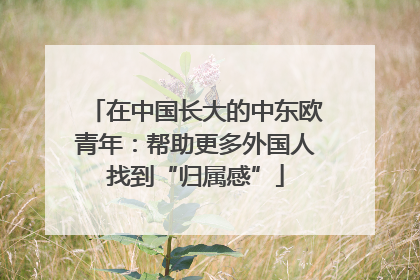 在中国长大的中东欧青年：帮助更多外国人找到“归属感”