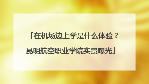 在机场边上学是什么体验？昆明航空职业学院实景曝光
