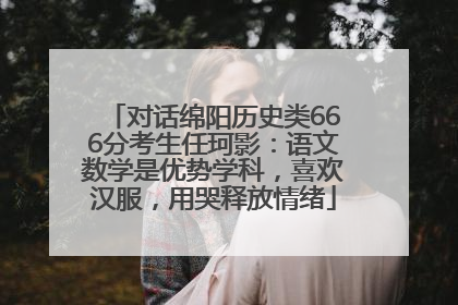 对话绵阳历史类666分考生任珂影：语文数学是优势学科，喜欢汉服，用哭释放情绪