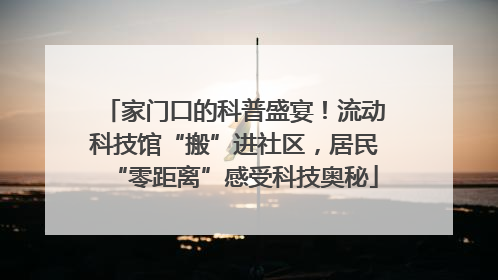 家门口的科普盛宴！流动科技馆“搬”进社区，居民“零距离”感受科技奥秘