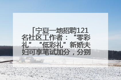 宁夏一地招聘121名社区工作者：“零彩礼”“低彩礼”新婚夫妇可享笔试加分，分别加1分、0.5分