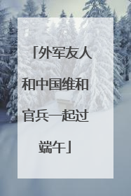 外军友人和中国维和官兵一起过端午