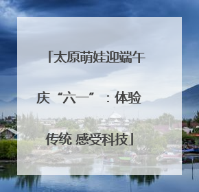 太原萌娃迎端午庆“六一”：体验传统 感受科技