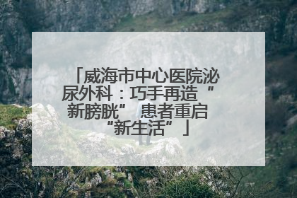 威海市中心医院泌尿外科：巧手再造“新膀胱” 患者重启“新生活”