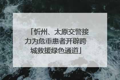 忻州、太原交警接力为危重患者开辟跨城救援绿色通道