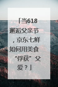 当618邂逅父亲节，京东七鲜如何用美食“俘获”父爱？