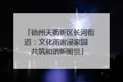 德州天衢新区长河街道：文化雨露浸家园 共筑和谐新图景