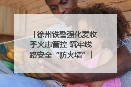 徐州铁警强化麦收季火患管控 筑牢线路安全“防火墙”