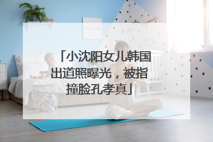 小沈阳女儿韩国出道照曝光，被指撞脸孔孝真
