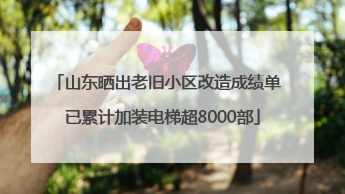 山东晒出老旧小区改造成绩单 已累计加装电梯超8000部