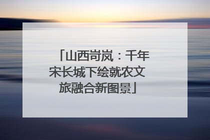 山西岢岚：千年宋长城下绘就农文旅融合新图景
