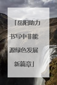 岳阳助力书写中非能源绿色发展新篇章